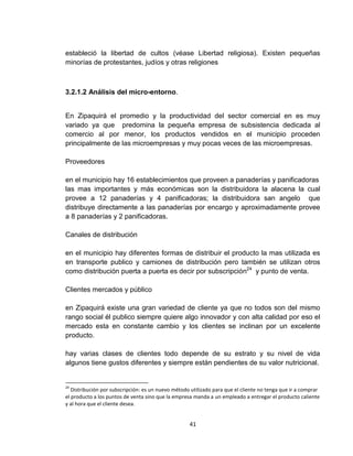 estableció la libertad de cultos (véase Libertad religiosa). Existen pequeñas
minorías de protestantes, judíos y otras religiones



3.2.1.2 Análisis del micro-entorno.


En Zipaquirá el promedio y la productividad del sector comercial en es muy
variado ya que predomina la pequeña empresa de subsistencia dedicada al
comercio al por menor, los productos vendidos en el municipio proceden
principalmente de las microempresas y muy pocas veces de las microempresas.

Proveedores

en el municipio hay 16 establecimientos que proveen a panaderías y panificadoras
las mas importantes y más económicas son la distribuidora la alacena la cual
provee a 12 panaderías y 4 panificadoras; la distribuidora san angelo que
distribuye directamente a las panaderías por encargo y aproximadamente provee
a 8 panaderías y 2 panificadoras.

Canales de distribución

en el municipio hay diferentes formas de distribuir el producto la mas utilizada es
en transporte publico y camiones de distribución pero también se utilizan otros
como distribución puerta a puerta es decir por subscripción24 y punto de venta.

Clientes mercados y público

en Zipaquirá existe una gran variedad de cliente ya que no todos son del mismo
rango social él publico siempre quiere algo innovador y con alta calidad por eso el
mercado esta en constante cambio y los clientes se inclinan por un excelente
producto.

hay varias clases de clientes todo depende de su estrato y su nivel de vida
algunos tiene gustos diferentes y siempre están pendientes de su valor nutricional.


24
   Distribución por subscripción: es un nuevo método utilizado para que el cliente no tenga que ir a comprar
el producto a los puntos de venta sino que la empresa manda a un empleado a entregar el producto caliente
y al hora que el cliente desea.


                                                    41
 