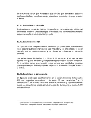 en el municipio hay un gran mercado ya que hay una gran cantidad de población
que les gusta el pan no solo porque es un producto económico sino por su sabor
y textura.


3.2.1.2.1 análisis de la demanda.

Analizando cada uno de los factores de que afectan los factores competitivos del
proyecto se establece unas estrategias de mercado para contrarrestar los factores
que amnazan al la productividad del proyecto,



3.2.1.2.2 análisis del sector.

En Zipaquirá existe una gran variedad de clientes, ya que no todos son del mismo
rango social él publico siempre quiere algo innovador y con alta calidad por eso el
mercado esta en constante cambio y los clientes se inclinan por un excelente
producto.

Hay varias clases de clientes todo depende de su estrato y su nivel de vida
algunos tiene gustos diferentes y siempre están pendientes de su valor nutricional.
En el municipio hay un gran mercado ya que hay una gran cantidad de población
que les gusta el pan no solo porque es un producto económico sino por su sabor
y textura.


3.2.1.2.3 análisis de la competencia.

En Zipaquirá existen 223 establecimientos en el sector alimenticio de los cuales
150 son productos perecederos,          de estos 80 son panaderías 25 y 20
panificadoras26 En el barrio san Carlos existen 4 panaderías y 2 panificadoras los
cuales son competencia directa para la empresa. En Cundinamarca existen 4.229
establecimientos




   25
    panadería: son aquellas empresas que comercializan pan pero también otros productos
   26
    panificadora: son aquellas empresas que solo fabrican pan y lo comercializan.


                                                42
 