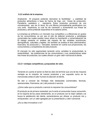 3.2.2 análisis de la empresa.

Analizando El proyecto pretende demostrar la factibilidad y viabilidad de
productos alimenticios a base de harina de trigo, con líneas de producción,
Panadería, pastelería y      repostería. Estos productos provienen de una
microempresa pan de mi tierra. Es una fábrica principalmente panificadora con
una corta trayectoria, la cual ha ido creciendo y aumentando sus líneas de
productos y ahora pretende expandirse en la sabana centro.

La empresa se enfrenta a un mercado muy competitivo y a diferencias en gustos
de los consumidores, es por eso el reto de elaborar productos y estrategias
comerciales las cuales puedan hacer eficaz la importación y comercialización de
El trabajo presenta un análisis del impacto de las variables económicas,
demográficas, culturales y legales. Así también se analiza el área administrativa,
financiera, de producción y mercadeo, teniendo en cuenta sus proyecciones, los
consumidores y competidores de este producto.

El mercado ha sido segmentado teniendo como variables la productividad, la
sostenibilidad, las preferencias de los consumidores y sus características estas
tres líneas de productos, los cuales ofrecen un gran valor nutricional al cliente.



3.2.2.1 ventajas competitivas y propuestas de valor.



Teniendo en cuenta el sector es fácil es claro de terminar que una de las mayores
ventajas es la creación de nuevos productos y por supuesto como se ha
mencionado antes el calor humano la atención al cliente.

Se dan a conocer las Ventajas más destacadas (comerciales, técnicas,
operacionales, financieras, etc.) del producto ó servicio

¿Cómo sabe que su producto o servicio lo requieren los consumidores?

El producto es de primera necesidad, por lo tanto el consumidor busca consumirlo,
en la mayoría de los casos diariamente, es un producto con la mejor calidad y se
busca la satisfacción del cliente, esmerándonos por ofrecer un producto rico y
enriquecedor, con un valor agregado por su presentación y valor nutricional.

¿Es su idea innovadora o no?




                                       43
 