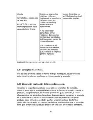 directa                          directos, a segmentos     puntos de venta y en
                                 objetivos y clientes,     actividades referente al
A2: la falta de estrategias      destacando la experiencia consumidor objetivo.
de mercado                       de la empresa, sus
                                 productos baratos y
A3: el TLC (por ser una          atributos de sus
microempresa con poca            ingredientes.
capacidad económica.
                                 F-A2: Establecer
                                 contactos y formar
                                 relaciones de negocios,
                                 con la mayor cantidad de
                                 distribuidores y puntos de
                                 comercialización.

                                  F-A3: Diversificar los
                                 mercados en el exterior,
                                 creando una demanda
                                 que permita a la empresa
                                 generar ingresos.



La población tiene gran preferencia la producto ofrecido



3.2.4 conceptos del producto.

Pan de rollo: producto a base de harina de trigo, mantequilla, azúcar levadura
entre otros ingredientes que le dan un toque especial al producto.



3.2.5 Elaboración y aplicación de la segunda encuesta.

Al realizar la segunda encuesta se busca obtener un análisis del mercado ,
respecto a sus gustos, su capacidad económica, la frecuencia en que consume el
producto, sus preferencias, las marcas que más les gusta consumir, s i tiene
alguna preferencia alimenticia, la cantidad de personas que consumen el producto
en la población encuestada. Con todos estos datos se puede deducir que el
producto es de primera necesidad y que hay una gran cantidad de clientes
potenciales en el sector encuestado, también se puede analizar que la población
tiene gran preferencia al producto ofrecido en este caso productos de panadería.


                                               46
 