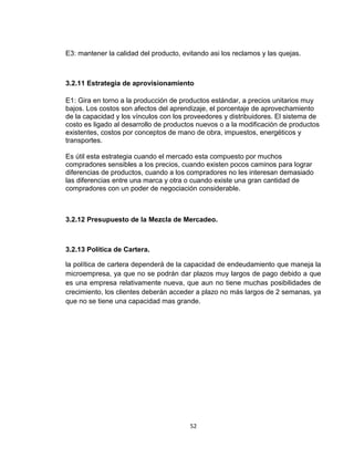 E3: mantener la calidad del producto, evitando asi los reclamos y las quejas.



3.2.11 Estrategia de aprovisionamiento

E1: Gira en torno a la producción de productos estándar, a precios unitarios muy
bajos. Los costos son afectos del aprendizaje, el porcentaje de aprovechamiento
de la capacidad y los vínculos con los proveedores y distribuidores. El sistema de
costo es ligado al desarrollo de productos nuevos o a la modificación de productos
existentes, costos por conceptos de mano de obra, impuestos, energéticos y
transportes.

Es útil esta estrategia cuando el mercado esta compuesto por muchos
compradores sensibles a los precios, cuando existen pocos caminos para lograr
diferencias de productos, cuando a los compradores no les interesan demasiado
las diferencias entre una marca y otra o cuando existe una gran cantidad de
compradores con un poder de negociación considerable.



3.2.12 Presupuesto de la Mezcla de Mercadeo.



3.2.13 Política de Cartera.

la política de cartera dependerá de la capacidad de endeudamiento que maneja la
microempresa, ya que no se podrán dar plazos muy largos de pago debido a que
es una empresa relativamente nueva, que aun no tiene muchas posibilidades de
crecimiento, los clientes deberán acceder a plazo no más largos de 2 semanas, ya
que no se tiene una capacidad mas grande.




                                        52
 