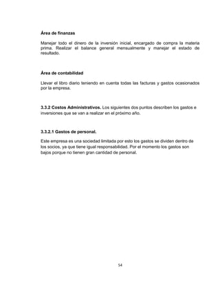 Área de finanzas

Manejar todo el dinero de la inversión inicial, encargado de compra la materia
prima. Realizar el balance general mensualmente y manejar el estado de
resultado.



Área de contabilidad

Llevar el libro diario teniendo en cuenta todas las facturas y gastos ocasionados
por la empresa.



3.3.2 Costos Administrativos. Los siguientes dos puntos describen los gastos e
inversiones que se van a realizar en el próximo año.



3.3.2.1 Gastos de personal.

Este empresa es una sociedad limitada por esto los gastos se dividen dentro de
los socios, ya que tiene igual responsabilidad. Por el momento los gastos son
bajos porque no tienen gran cantidad de personal.




                                       54
 
