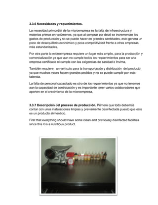 3.3.6 Necesidades y requerimientos.

La necesidad primordial de la microempresa es la falta de infraestructura y
materias primas en volúmenes, ya que al comprar por detal se incrementan los
gastos de producción y no se puede hacer en grandes cantidades, esto genera un
poco de desequilibrio económico y poca competitividad frente a otras empresas
más estandarizadas.

Por otra parte la microempresa requiere un lugar más amplio, para la producción y
comercialización ya que aun no cumple todos los requerimientos para ser una
empresa certificada ni cumple con las exigencias de sanidad e Invima,

También requiere un vehículo para la transportación y distribución del producto
ya que muchas veces hacen grandes pedidos y no se puede cumplir por esta
falencia.

La falta de personal capacitado es otro de los requerimientos ya que no tenemos
aun la capacidad de contratación y es importante tener varios colaboradores que
aporten en el crecimiento de la microempresa,



3.3.7 Descripción del proceso de producción. Primero que todo debemos
contar con unas instalaciones limpias y previamente desinfectada puesto que este
es un producto alimenticio.

First that everything should have some clean and previously disinfected facilities
since this it is a nutritious product.




                                         59
 