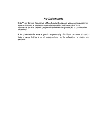 AGRADECIMIENTOS

Iván Yesid Barrera Salamanca y Miguel Alejandro Aponte Velásquez expresan los
agradecimientos a: todas las personas que colaboraron y apoyaron en la
realización de este proyecto; Especialmente nuestros padres por la colaboración
financiera.

A los profesores del área de gestión empresarial y informática los cuales brindaron
todo el apoyo teórico y en el asesoramiento de la realización y evolución del
proyecto.
 