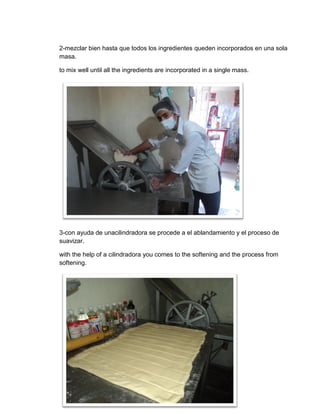 2-mezclar bien hasta que todos los ingredientes queden incorporados en una sola
masa.

to mix well until all the ingredients are incorporated in a single mass.




3-con ayuda de unacilindradora se procede a el ablandamiento y el proceso de
suavizar.

with the help of a cilindradora you comes to the softening and the process from
softening.




                                          61
 