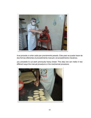 4-se procede a cortar cada pan previamente pesado. Este paso se puede hacer de
dos formas diferentes el procedimiento manual o el procedimiento mecánico.

you proceeds to cut each previously heavy bread. This step one can make in two
different ways the manual procedure or the mechanical procedure.




                                      62
 