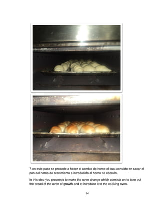 7-en este paso se procede a hacer el cambio de horno el cual consiste en sacar el
pan del horno de crecimiento e introducirlo al horno de cocción.

in this step you proceeds to make the oven change which consists on to take out
the bread of the oven of growth and to introduce it to the cooking oven.

                                       64
 