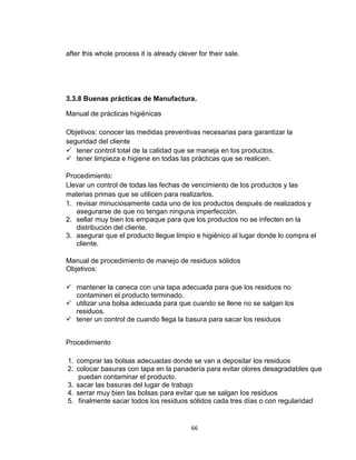 after this whole process it is already clever for their sale.




3.3.8 Buenas prácticas de Manufactura.

Manual de prácticas higiénicas

Objetivos: conocer las medidas preventivas necesarias para garantizar la
seguridad del cliente
 tener control total de la calidad que se maneja en los productos.
 tener limpieza e higiene en todas las prácticas que se realicen.

Procedimiento:
Llevar un control de todas las fechas de vencimiento de los productos y las
materias primas que se utilicen para realizarlos.
1. revisar minuciosamente cada uno de los productos después de realizados y
   asegurarse de que no tengan ninguna imperfección.
2. sellar muy bien los empaque para que los productos no se infecten en la
   distribución del cliente.
3. asegurar que el producto llegue limpio e higiénico al lugar donde lo compra el
   cliente.

Manual de procedimiento de manejo de residuos sólidos
Objetivos:

 mantener la caneca con una tapa adecuada para que los residuos no
  contaminen el producto terminado.
 utilizar una bolsa adecuada para que cuando se llene no se salgan los
  residuos.
 tener un control de cuando llega la basura para sacar los residuos


Procedimiento

1. comprar las bolsas adecuadas donde se van a depositar los residuos
2. colocar basuras con tapa en la panadería para evitar olores desagradables que
    puedan contaminar el producto.
3. sacar las basuras del lugar de trabajo
4. serrar muy bien las bolsas para evitar que se salgan los residuos
5. finalmente sacar todos los residuos sólidos cada tres días o con regularidad


                                            66
 