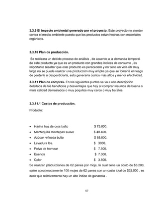 3.3.9 El impacto ambiental generado por el proyecto. Este proyecto no atentan
contra el medio ambiente puesto que los productos están hechos con materiales
orgánicos.



3.3.10 Plan de producción.

 Se realizara un debido proceso de análisis , de acuerdo a la demanda temporal
de este producto ya que es un producto con grandes índices de consumo , es
importante resaltar que este producto es perecedero y no tiene un vida útil muy
larga no se puede realizar una producción muy amplia ya que se tomaría el riesgo
de perderla o desperdiciarla, esto generaría costos más altos y menor efectividad.

3.3.11 Plan de compras. En los siguientes puntos se va a una descripción
detallada de los beneficios y desventajas que hay al comprar insumos de buena o
mala calidad demasiados o muy poquitos muy caros o muy baratos.



3.3.11.1 Costos de producción.

Producto:




   Harina haz de oros bulto                  $ 75.000.
   Mantequilla mantepan suave                $ 48.400.
   Azúcar refinada bulto                     $ 88.000.
   Levadura lbs.                             $ 3000.
   Polvo de hornear                          $ 7.500.
   Esencia                                    $ 7.000.
   Color                                     $ 3.500.
Se realizan producciones de 62 panes por moje, lo cual tiene un costo de $3.200,
salen aproximadamente 100 mojes de 62 panes con un costo total de $32.000 , es
decir que relativamente hay un alto índice de ganancia .



                                        67
 