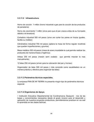 3.3.11.2 Infraestructura.


Horno de cocción 1 millón (horno industrial a gas para la cocción de los productos
de panadería)

Horno de crecimiento 1 millón (sirve para que el pan crezca antes de su horneado
debido a la levadura)

Cortadora industrial 500 mil pesos (sirve ara cortar los panes en trozos iguales,
facilita su moldeo)

Cilindradora industrial 700 mil pesos (aplana la masa de forma regular revetinda
que queden imperfecciones y grumos)

Mesa metálica 300 mil pesos (mesa de acero inoxidable la cual permite realizar los
productos de manera limpia e higiénica)

Artesa 250 mil pesos (mesón semi ovalado           que permite mezclar la mas
manualmente)

12 latas 250 mil pesos (sirven para la colocación del pan y horneo)

Organizador de latas 500 mil pesos ( más conocido como escabiladero es un
manera práctica y efectiva para organizar las latas)



3.3.11.3 Parámetros técnicos especiales.

La empresa PAN DE MI TIERRA no presenta ningún tipo de parámetros técnicos
especial.



3.3.11.4 Organismos de Apoyo.

• Institución Educativa Departamental de Cundinamarca Zipaquirá : nos da las
bases y conocimientos necesarios desde el grado noveno para el desarrollo y
aplicación de nuestros proyectos productivos, permitiéndonos practicar en via real
lo aprendido en las clases teóricas.




                                        68
 