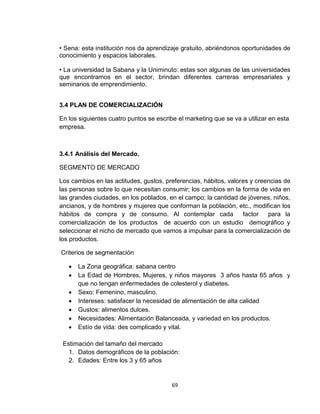 • Sena: esta institución nos da aprendizaje gratuito, abriéndonos oportunidades de
conocimiento y espacios laborales.

• La universidad la Sabana y la Uniminuto: estas son algunas de las universidades
que encontramos en el sector, brindan diferentes carreras empresariales y
seminarios de emprendimiento.


3.4 PLAN DE COMERCIALIZACIÓN

En los siguientes cuatro puntos se escribe el marketing que se va a utilizar en esta
empresa.



3.4.1 Análisis del Mercado.

SEGMENTO DE MERCADO

Los cambios en las actitudes, gustos, preferencias, hábitos, valores y creencias de
las personas sobre lo que necesitan consumir; los cambios en la forma de vida en
las grandes ciudades, en los poblados, en el campo; la cantidad de jóvenes, niños,
ancianos, y de hombres y mujeres que conforman la población, etc., modifican los
hábitos de compra y de consumo. Al contemplar cada                factor   para la
comercialización de los productos de acuerdo con un estudio demográfico y
seleccionar el nicho de mercado que vamos a impulsar para la comercialización de
los productos.

Criterios de segmentación

      La Zona geográfica: sabana centro
      La Edad de Hombres, Mujeres, y niños mayores 3 años hasta 65 años y
       que no tengan enfermedades de colesterol y diabetes.
      Sexo: Femenino, masculino.
      Intereses: satisfacer la necesidad de alimentación de alta calidad
      Gustos: alimentos dulces.
      Necesidades: Alimentación Balanceada, y variedad en los productos.
      Estío de vida: des complicado y vital.

 Estimación del tamaño del mercado
   1. Datos demográficos de la población:
   2. Edades: Entre los 3 y 65 años


                                         69
 