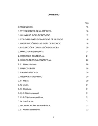CONTENIDO



                                             Pág.

INTRODUCCIÒN                                  15

1 ANTECEDENTES DE LA EMPRESA                  16

1.1 LLUVIA DE IDEAS DE NEGOCIO                17

1.2 VALORACIONES DE LAS IDEAS DE NEGOCIO      18

1.3 DESCRIPCIÓN DE LAS IDEAS DE NEGOCIO       18

1.4 SELECCIÓN Y CONCLUSIÓN DE LA IDEA         20

2. MARCO DE REFERENCIA                        21

2.1 MERCADO CONTEXTUAL                        21

2.2 MARCO TEÓRICO-CONCEPTUAL                  22

2.2.1 Marco Histórico                         28

2.3 MARCO LEGAL                               28

3 PLAN DE NEGOCIO.                            30

3.1 RESUMEN EJECUTIVO                         30

3.1.1 Misión.                                 30

3.1.2 Visión.                                 31

3.1.3 Objetivos.                              31

3.1.3.1 Objetivo general.                     31

3.1.3.2 Objetivos específicos.                31

3.1.4 Justificación.                          31

3.2 PLANIFICACIÓN ESTRATÉGICA.                32

3.2.1 Análisis del entorno.                   32


                                     7
 