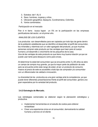 3.   Estratos: del 1 AL 6
   4.   Sexo: hombres, mujeres y niños
   5.   Ubicación geográfica: Zipaquira, Cundinamarca, Colombia.
   6.   Varios combinados:

Participación en el mercado

Pan d m tierra busca lograr un 5% en la participación en las empresas
panificadores del sector, en el primer año.

ANALISIS DE LOS CLIENTES

Los productos son desarrollados para ser captados por todo tipo de gente dentro
de la población establecida que se identifico al desarrollar el perfil del consumidor,
los minerales y vitaminas son un valor agregado del producto, ya que muchas
personas compran este producto por las ventajas que traen para el cuerpo
humano y el desarrollo o crecimiento de los pequeños de la casa.
Una de las ventajas de este producto es que tiene muy buena rotación ya que se
puede usar tanto para desayuno como para onces.

Al determinar la edad del consumidor que se encuentra entre 3 y 65 años se abre
un campo de compra muy grande, ya que la mayor parte de población de este
país se encuentra entre este rango de edad, al ser un producto de consumo
masivo el precio de este es accesible a todo tipo de comprador y/o consumidor
con un diferenciador de calidad e innovación.

La diversidad de los productos es una gran ventaja ante la competencia, ya que
puede tener diferentes presentaciones frente al perfil del consumidor, genera una
gran expectativa por la variedad del producto.



3.4.2 Estrategia de Mercado.


Las estrategias comerciales se elaboran según la planeación estratégica y
productiva

       Implementar herramientas en el estudio de costos para obtener
        rentabilidad
       Crear una experiencia única en el consumidor, demostrando la calidad
        humana y servicio en el cliente


                                          70
 