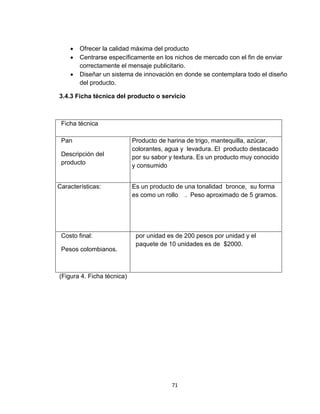    Ofrecer la calidad máxima del producto
       Centrarse específicamente en los nichos de mercado con el fin de enviar
        correctamente el mensaje publicitario.
       Diseñar un sistema de innovación en donde se contemplara todo el diseño
        del producto.

3.4.3 Ficha técnica del producto o servicio



 Ficha técnica

 Pan                        Producto de harina de trigo, mantequilla, azúcar,
                            colorantes, agua y levadura. El producto destacado
 Descripción del            por su sabor y textura. Es un producto muy conocido
 producto                   y consumido


Características:            Es un producto de una tonalidad bronce, su forma
                            es como un rollo . Peso aproximado de 5 gramos.




 Costo final:                por unidad es de 200 pesos por unidad y el
                             paquete de 10 unidades es de $2000.
 Pesos colombianos.



(Figura 4. Ficha técnica)




                                         71
 