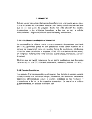 3.5 FINANZAS

Este es uno de los puntos más importantes del proyecto empresarial, ya que es en
donde se demostrará si la idea es rentable o no. Su importancia también radica en
que es en esta parte del proyecto donde fijan más atención los posibles
inversionistas o las entidades financieras a las que se van a solicitar
financiamiento. Luego la información debe ser verás y demostrativa.



3.5.1 Presupuesto para la puesta en marcha.

La empresa Pan de mi tierra cuenta con un presupuesto de puesta en marcha de
$1’515.100(quinientos quince mil cien pesos) los cuales fueron invertidos en la
compra de maquinaria( horno de cocción, horno de crecimiento, cilindradora,
cortadora, latas) para iniciar la empresa y $200.100 (doscientos mil cien pesos),
en compra de materia prima como harina de buena calidad, mantequilla, azúcar y
levadura).

El dinero que se invirtió inicialmente fue un aporte igualitario de sus dos socios
cada una aporto $257.550 (doscientos cincuenta y siete mil quinientos cincuenta)



3.5.2 Estados financieros.

 Los estados financieros constituyen el resumen final de todo el proceso contable
correspondiente a un periodo de tiempo. Son la base para tomar una variedad de
decisiones administrativas, previo el análisis cuidadoso de los resultados y
proyecciones, a la luz de los aspectos económicos, de mercados y políticas
gubernamentales, los estados financieros son:




                                       73
 