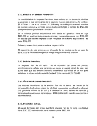 3.5.2.4 Notas a los Estados Financieros.

La contabilidad de la empresa Pan de mi tierra se basa en: un estado de pérdidas
y ganancias el cual se interpreta de la siguiente manera esta empresa ha vendido:
$2.377.050 lo cual le ha costado: $ 1.211.400 y ha tenido gastos entre los cuales
se cuentan: arriendo y servicios con un total durante todo el periodo de: $127.000
para generar una ganancia de: $642.650

En el balance general encontramos que desde su ganancia tiene en caja
$267.250, en sus inventarios materias primas y mercancías cuenta con: $190.000
los activos fijos de esta empresa se ven reflejados en un horno de panadería de
valor: $700.000

Esta empresa no tiene pasivos no tiene ningún crédito.

El patrimonio de esta empresa es: el aporte de los socios es de un valor de
$515.100 y el resultado del ejercicio refleja una ganancia de $ 642.650



3.5.3 Análisis financiero.

La empresa Pan de mi tierra            en el momento del cierre del periodo
económicamente refleja una ganancia no mayor al capital inicial de esta; eso
quiere decir que esta empresa necesita incrementar sus ventas en un 30% para
satisfacer el primer periodo contable hasta el 18 de marzo del 2012-03-20



3.5.3.1 Índices o Razones financieras.

Las razones financieras de la empres Pan de mi tierra se basan en la
comparación de el primer estado de pérdidas y ganancias en el cual se observa
una ganancia mínima de $7.000 y al observar el ultimo estado de pérdidas y
ganancias observamos un ganancia de $642.650 también cuando observamos el
estado balance.



3.5.3.2 Capital de trabajo.

El capital de trabajo con el que cuenta la empresa Pan de mi tierra en efectivo
tiene: $267.250 en inventarios tiene: materia prima: $190.500.


                                         76
 