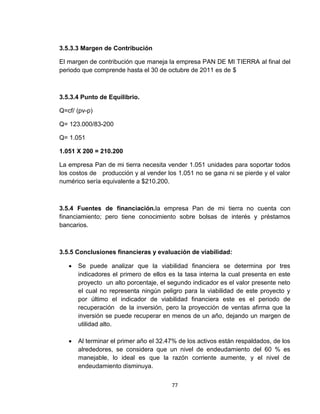 3.5.3.3 Margen de Contribución

El margen de contribución que maneja la empresa PAN DE MI TIERRA al final del
periodo que comprende hasta el 30 de octubre de 2011 es de $



3.5.3.4 Punto de Equilibrio.

Q=cf/ (pv-p)

Q= 123.000/83-200

Q= 1.051

1.051 X 200 = 210.200

La empresa Pan de mi tierra necesita vender 1.051 unidades para soportar todos
los costos de producción y al vender los 1.051 no se gana ni se pierde y el valor
numérico sería equivalente a $210.200.



3.5.4 Fuentes de financiación.la empresa Pan de mi tierra no cuenta con
financiamiento; pero tiene conocimiento sobre bolsas de interés y préstamos
bancarios.



3.5.5 Conclusiones financieras y evaluación de viabilidad:

      Se puede analizar que la viabilidad financiera se determina por tres
       indicadores el primero de ellos es la tasa interna la cual presenta en este
       proyecto un alto porcentaje, el segundo indicador es el valor presente neto
       el cual no representa ningún peligro para la viabilidad de este proyecto y
       por último el indicador de viabilidad financiera este es el periodo de
       recuperación de la inversión, pero la proyección de ventas afirma que la
       inversión se puede recuperar en menos de un año, dejando un margen de
       utilidad alto.

      Al terminar el primer año el 32.47% de los activos están respaldados, de los
       alrededores, se considera que un nivel de endeudamiento del 60 % es
       manejable, lo ideal es que la razón corriente aumente, y el nivel de
       endeudamiento disminuya.


                                        77
 