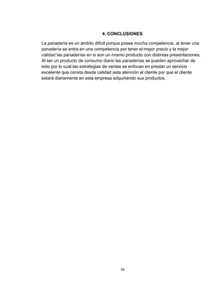 4. CONCLUSIONES

La panadería es un ámbito difícil porque posee mucha competencia, al tener una
panadería se entra en una competencia por tener el mejor precio y la mejor
calidad las panaderías en si son un mismo producto con distintas presentaciones.
Al ser un producto de consumo diario las panaderías se pueden aprovechar de
esto por lo cual las estrategias de ventas se enfocan en prestar un servicio
excelente que consta desde calidad asta atención al cliente por que el cliente
estará diariamente en esta empresa adquiriendo sus productos.




                                       79
 