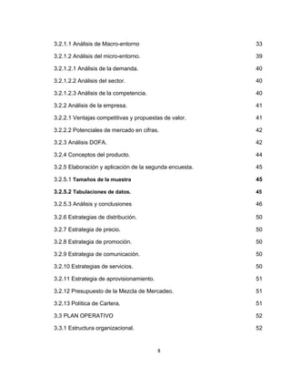 3.2.1.1 Análisis de Macro-entorno                        33

3.2.1.2 Análisis del micro-entorno.                      39

3.2.1.2.1 Análisis de la demanda.                        40

3.2.1.2.2 Análisis del sector.                           40

3.2.1.2.3 Análisis de la competencia.                    40

3.2.2 Análisis de la empresa.                            41

3.2.2.1 Ventajas competitivas y propuestas de valor.     41

3.2.2.2 Potenciales de mercado en cifras.                42

3.2.3 Análisis DOFA.                                     42

3.2.4 Conceptos del producto.                            44

3.2.5 Elaboración y aplicación de la segunda encuesta.   45

3.2.5.1 Tamaños de la muestra                            45

3.2.5.2 Tabulaciones de datos.                           45

3.2.5.3 Análisis y conclusiones                          46

3.2.6 Estrategias de distribución.                       50

3.2.7 Estrategia de precio.                              50

3.2.8 Estrategia de promoción.                           50

3.2.9 Estrategia de comunicación.                        50

3.2.10 Estrategias de servicios.                         50

3.2.11 Estrategia de aprovisionamiento.                  51

3.2.12 Presupuesto de la Mezcla de Mercadeo.             51

3.2.13 Política de Cartera.                              51

3.3 PLAN OPERATIVO                                       52

3.3.1 Estructura organizacional.                         52


                                          8
 