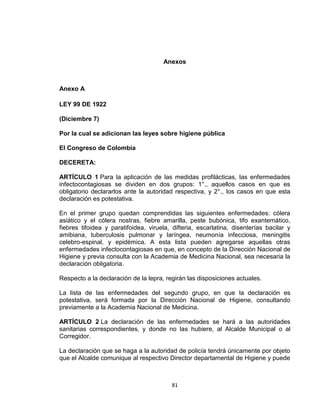 Anexos



Anexo A

LEY 99 DE 1922

(Diciembre 7)

Por la cual se adicionan las leyes sobre higiene pública

El Congreso de Colombia

DECERETA:

ARTÍCULO 1 Para la aplicación de las medidas profilácticas, las enfermedades
infectocontagiosas se dividen en dos grupos: 1°., aquellos casos en que es
obligatorio declararlos ante la autoridad respectiva, y 2°., los casos en que esta
declaración es potestativa.

En el primer grupo quedan comprendidas las siguientes enfermedades: cólera
asiático y el cólera nostras, fiebre amarilla, peste bubónica, tifo exantemático,
fiebres tifoidea y paratifoidea, viruela, difteria, escarlatina, disenterías bacilar y
amibiana, tuberculosis pulmonar y laríngea, neumonía infecciosa, meningitis
celebro-espinal, y epidémica. A esta lista pueden agregarse aquellas otras
enfermedades infectocontagiosas en que, en concepto de la Dirección Nacional de
Higiene y previa consulta con la Academia de Medicina Nacional, sea necesaria la
declaración obligatoria.

Respecto a la declaración de la lepra, regirán las disposiciones actuales.

La lista de las enfermedades del segundo grupo, en que la declaración es
potestativa, será formada por la Dirección Nacional de Higiene, consultando
previamente a la Academia Nacional de Medicina.

ARTÍCULO 2 La declaración de las enfermedades se hará a las autoridades
sanitarias correspondientes, y donde no las hubiere, al Alcalde Municipal o al
Corregidor.

La declaración que se haga a la autoridad de policía tendrá únicamente por objeto
que el Alcalde comunique al respectivo Director departamental de Higiene y puede



                                         81
 