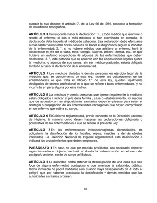 cumplir lo que dispone el artículo 9°. de la Ley 66 de 1916, respecto a formación
de estadística nosográfica.

ARTÍCULO 3 Corresponde hacer la declaración: 1., a todo médico que examine o
recete al enfermo; si dos o más médicos lo han examinado en consulta, la
declaración debe hacerla el médico de cabecera. Esa declaración debe efectuarse
a más tardar veinticuatro horas después de hacer el diagnóstico seguro o probable
de la enfermedad; 2. °, si no hubiere médico que asistiere al enfermo, hará la
declaración el jefe de la casa, hotel, colegio, cuartel, prisión, fábrica, etc., en que
hubiere un enfermo sospechoso de algunas de las enfermedades que deben
declararse; 3. °, toda persona que de acuerdo con las disposiciones legales ejerza
la medicina, o algunos de sus ramos, sin ser médico graduado, estará obligada
también a hacer la declaración de la enfermedad.

ARTÍCULO 4 Los médicos titulados y demás personas en ejercicio legal de la
medicina que, en cumplimiento de esta ley, hicieren las declaraciones de las
enfermedades de que trata el artículo 1.° de esta ley, quedan legalmente
desligados de secreto profesional en lo que se refiere a tales enfermedades, y no
incurrirán en pena alguna por este motivo.

ARTÍCULO 5 Los médicos y demás personas que ejerzan legalmente la medicina
están obligados a indicar al jefe de la familia , casa o establecimiento, los medios
que de acuerdo con las disposiciones sanitarias deben emplearse para evitar el
contagio o propagación de las enfermedades contagiosas que hayan comprobado
en un enfermo que esté a su cargo.

ARTÍCULO 6 El Gobierno reglamentará, previo concepto de la Dirección Nacional
de Higiene, la manera como deben hacerse las declaraciones obligatoria o
potestativa de las enfermedades a que se refiere la presente Ley.

ARTÍCULO 7 En las enfermedades infectocontagiosas denunciables, es
obligatoria la desinfección de los locales, ropas, muebles y demás objetos
infectados. La Dirección Nacional de Higiene reglamentará esta desinfección e
indicará los procedimientos que deben emplearse.

PARÁGRAFO 1 En caso de que por medida profiláctica sea necesario incinerar
algún inmueble u objetos, se hará al dueño la indemnización en el caso del
parágrafo anterior, serán de cargo del Estado.

ARTÍCULO 8 La autoridad podrá ordenar la desocupación de una casa que sea
foco de alguna enfermedad contagiosa o que amenace la salubridad pública.
Dicho inmueble no podrá habitarse sino cuando haya desaparecido de él todo el
peligró que por haberse practicado la desinfección y demás medidas que las
autoridades sanitarias ordenen.



                                          82
 