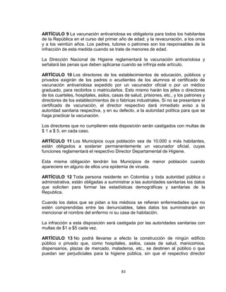 ARTÍCULO 9 La vacunación antivariolosa es obligatoria para todos los habitantes
de la República en el curso del primer año de edad; y la revacunación, a los once
y a los veintiún años. Los padres, tutores o patrones son los responsables de la
infracción de esta medida cuando se trate de menores de edad.

La Dirección Nacional de Higiene reglamentará la vacunación antivariolosa y
señalará las penas que deben aplicarse cuando se infrinja este artículo.

ARTÍCULO 10 Los directores de los establecimientos de educación, públicos y
privados exigirán de los padres o acudientes de los alumnos el certificado de
vacunación antivariolosa expedido por un vacunador oficial o por un médico
graduado, para recibirlos o matricularlos. Esto mismo harán los jefes o directores
de los cuarteles, hospitales, asilos, casas de salud, prisiones, etc., y los patrones y
directores de los establecimientos de o fabricas industriales. Si no se presentare el
certificado de vacunación, el director respectivo dará inmediato aviso a la
autoridad sanitaria respectiva, y en su defecto, a la autoridad política para que se
haga practicar la vacunación.

Los directores que no cumplieren esta disposición serán castigados con multas de
$ 1 a $ 5, en cada caso.

ARTÍCULO 11 Los Municipios cuya población sea de 10.000 o más habitantes,
están obligados a sostener permanentemente un vacunador oficial, cuyas
funciones reglamentará el respectivo Director Departamental de Higiene.

Esta misma obligación tendrán los Municipios de menor población cuando
apareciere en alguno de ellos una epidemia de viruela.

ARTÍCULO 12 Toda persona residente en Colombia y toda autoridad pública o
administrativa, están obligadas a suministrar a las autoridades sanitarias los datos
que soliciten para formar las estadísticas demográficas y sanitarias de la
Republica.

Cuando los datos que se pidan a los médicos se refieran enfermedades que no
estén comprendidas entre las denunciables, tales datos los suministrarán sin
mencionar el nombre del enfermo ni su casa de habitación.

La infracción a esta disposición será castigada por las autoridades sanitarias con
multas de $1 a $5 cada vez.

ARTÍCULO 13 No podrá llevarse a efecto la construcción de ningún edificio
público o privado que, como hospitales, asilos, casas de salud, manicomios,
dispensarios, plazas de mercado, mataderos, etc., se destinen al público o que
puedan ser perjudiciales para la higiene pública, sin que el respectivo director



                                          83
 