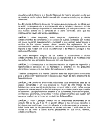 departamental de Higiene o el Director Nacional de Higiene aprueben, en lo que
se relaciona con la higiene, la elección del sitio en que se construya y los planos
adoptados.

Los Directores de Higiene de que se ha hablado pueden suspender las obras que
se estén construyendo sin la aprobación del sitio y del plano. Asimismo podrán
ordenar que se destruya la parte de las mismas obras que se hayan construido de
una manera distinta de la señalada en el plano aprobado, salvo que las
modificaciones hayan sido también aprobadas.

ARTÍCULO 14 Los hospitales, asilos, hospicios, dispensarios y demás
establecimientos de beneficencia o de asistencia pública, costeados con fondos
del tesoro nacional, departamental o municipal, o que reciban subvenciones o
auxilios de los mismos tesoros, deben someter los reglamentos de su
administración científica a la aprobación del director Nacional departamental de
Higiene si los reciben del tesoro departamental y del Medico Municipal si los
reciben del Municipio.

No podrá entregarse ninguno de los auxilios o subvenciones a dichos
establecimientos, si no se comprueba que sus reglamentos o las modificaciones
que sufran han sido aprobados de acuerdo con esta disposición.

ARTÍCULO 15 Corresponde a la Dirección Nacional de Higiene la inspección y
reglamentación sanitarias de la fabricación y expendio de los productos
alimenticios, bebidas, etc. que deban darse al consumo público.

También corresponde a la misma Dirección dictar las disposiciones necesarias
para la protección y desinfección de las aguas que hayan de darse al consumo de
las poblaciones.

ARTÍCULO 16 Dentro del área de las poblaciones cuya temperatura pase de 18
grados centígrados y en una distancia no menor de 200 metros de las
habitaciones, no se permitirán plantaciones como el plátano, maíz, cañas u otras
capaces de retener pequeños depósitos de aguas apropiados para la reproducción
de zancudos. Esta prohibición se extiende a las curtiembres, depósitos de pieles,
destilatorios, jabonerías, porquerizas y demás establecimientos que pueden ser
causa de insalubridad en todas las poblaciones de la republica.

ARTÍCULO 17 Los Concejos, además de las atribuciones enumeradas en el
artículo 169 de la Ley 4 de 1913, podrán obligar a las personas naturales o
jurídicas a que contribuyan proporcionalmente al costo que ocasione encauzar y
cubrir hasta fuera de las poblaciones los cauces naturales o artificiales por los
cuales se dé curso a aguas sucias procedentes de sus casas, fabricas,
establecimientos,etc.



                                        84
 