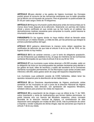ARTÍCULO 23 para atender a los gastos de higiene municipal, los Concejos
podrán gravar el consumo de las mercancías extranjeras que no estén gravadas
por la Nación con el impuesto de consumo. Pero el gravamen no podrá exceder de
$1.50 por cada carga o fardo de 75 kilogramos.

ARTÍCULO 24 Ninguna inhumación podrá efectuarse antes de transcurridas por lo
menos doce horas después de la defunción. Solamente con permiso del medico
oficial y previo certificado en que conste que se han hecho en el cadáver las
demostraciones medicas necesarias para comprobar la muerte, podrá hacerse la
inhumación antes de ese tiempo.

PARAGRAFO: En los lugares donde no haya médico oficial se llenarán estas
funciones por un médico titulado, y a falta de éste, por las personas que designe la
primera autoridad política del lugar.

ATÍCULO 25 El gobierno determinara la manera como deben expedirse los
certificados de defunción de que trata el articulo 9 de la Ley 66 de 1916, en los
lugares donde no hay medico.

ARTÍCULO 26 Es de carácter oneroso, y por lo tanto de obligatoria aceptación,
con las limitaciones que establece la ley, el cargo de miembros de las Comisiones
sanitarias Municipales de que trata el artículo 8 de la Ley 84 de 1914.

ARTÍCULO 27 Los municipios cuyas rentas alcancen a $4.000 anuales, están en
la obligación de incluir en sus presupuestos las partidas necesarias para atender a
los gastos de local, útiles de escritorio y sueldo del secretario de la Comisiones
Sanitarias municipales permanentes. En los Municipios cuyas rentas anuales sean
inferiores a $4.000, estos gastos serán de cargo del respectivo Departamento.

Los municipios cuya población exceda de 8.000 habitantes, deben tener los
aparatos necesarios para la desinfección de las habitaciones.

ARTÍCULO 28 Los Directores departamentales de Higiene practicarán visitas
sanitarias en los municipios en que a juicio de la dirección Nacional de Higiene
fueren necesarias. Esta dirección, con aprobación del respectivo Ministerio,
señalará viáticos para practicar las visitas de inspección.

ARTÍCULO 29 La exportación de las drogas a que se refiere la ley 11 de 1920,
sobre importación y venta de medicamentos que forman hábitos perniciosos, no
podrá hacerse sino con licencia del Ministerio respectivo, previo concepto
favorable de la dirección nacional de Higiene. La contravención de esta
disposición será castigada con multas de $50 a $100, más la prohibición de volver
a importar y vender cualquiera de dichas drogas, bajo las sanciones que impone el
artículo 7 de la Ley citada.



                                        86
 