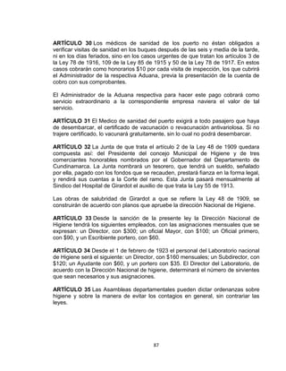 ARTÍCULO 30 Los médicos de sanidad de los puerto no éstan obligados a
verificar visitas de sanidad en los buques después de las seis y media de la tarde,
ni en los días feriados, sino en los casos urgentes de que tratan los artículos 3 de
la Ley 78 de 1916, 109 de la Ley 85 de 1915 y 50 de la Ley 78 de 1917. En estos
casos cobrarán como honorarios $10 por cada visita de inspección, los que cubrirá
el Administrador de la respectiva Aduana, previa la presentación de la cuenta de
cobro con sus comprobantes.

El Administrador de la Aduana respectiva para hacer este pago cobrará como
servicio extraordinario a la correspondiente empresa naviera el valor de tal
servicio.

ARTÍCULO 31 El Medico de sanidad del puerto exigirá a todo pasajero que haya
de desembarcar, el certificado de vacunación o revacunación antivariolosa. Si no
trajere certificado, lo vacunará gratuitamente, sin lo cual no podrá desembarcar.

ARTÍCULO 32 La Junta de que trata el artículo 2 de la Ley 48 de 1909 quedara
compuesta así: del Presidente del concejo Municipal de Higiene y de tres
comerciantes honorables nombrados por el Gobernador del Departamento de
Cundinamarca. La Junta nombrará un tesorero, que tendrá un sueldo, señalado
por ella, pagado con los fondos que se recauden, prestará fianza en la forma legal,
y rendirá sus cuentas a la Corte del ramo. Esta Junta pasará mensualmente al
Sindico del Hospital de Girardot el auxilio de que trata la Ley 55 de 1913.

Las obras de salubridad de Girardot a que se refiere la Ley 48 de 1909, se
construirán de acuerdo con planos que apruebe la dirección Nacional de Higiene.

ARTÍCULO 33 Desde la sanción de la presente ley la Dirección Nacional de
Higiene tendrá los siguientes empleados, con las asignaciones mensuales que se
expresan: un Director, con $300; un oficial Mayor, con $100; un Oficial primero,
con $90, y un Escribiente portero, con $60.

ARTÍCULO 34 Desde el 1 de febrero de 1923 el personal del Laboratorio nacional
de Higiene será el siguiente: un Director, con $160 mensuales; un Subdirector, con
$120; un Ayudante con $60, y un portero con $35. El Director del Laboratorio, de
acuerdo con la Dirección Nacional de higiene, determinará el número de sirvientes
que sean necesarios y sus asignaciones.

ARTÍCULO 35 Las Asambleas departamentales pueden dictar ordenanzas sobre
higiene y sobre la manera de evitar los contagios en general, sin contrariar las
leyes.




                                        87
 