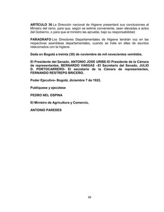 ARTÍCULO 36 La Dirección nacional de Higiene presentará sus conclusiones al
Ministro del ramo, para que, según se estime conveniente, sean elevadas a actos
del Gobierno, o para que el ministro las apruebe, bajo su responsabilidad.

PARAGRAFO Los Directores Departamentales de Higiene tendrán voz en las
respectivas asambleas departamentales, cuando se trate en ellas de asuntos
relacionados con la higiene.

Dada en Bogotá a treinta (30) de noviembre de mil novecientos veintidós.

El Presidente del Senado, ANTONIO JOSE URIBE-El Presidente de la Cámara
de representantes, BERNARDO VARGAS –El Secretario del Senado, JULIO
D. PORTOCARRERO- El secretario de la Cámara de representantes,
FERNANDO RESTREPO BRICEÑO.

Poder Ejecutivo- Bogotá, diciembre 7 de 1922.

Publíquese y ejecútese

PEDRO NEL OSPINA

El Ministro de Agricultura y Comercio,

ANTONIO PAREDES




                                      88
 