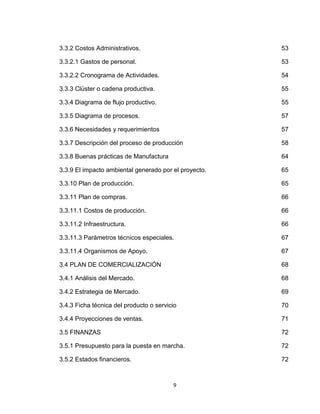 3.3.2 Costos Administrativos.                          53

3.3.2.1 Gastos de personal.                            53

3.3.2.2 Cronograma de Actividades.                     54

3.3.3 Clúster o cadena productiva.                     55

3.3.4 Diagrama de flujo productivo.                    55

3.3.5 Diagrama de procesos.                            57

3.3.6 Necesidades y requerimientos                     57

3.3.7 Descripción del proceso de producción            58

3.3.8 Buenas prácticas de Manufactura                  64

3.3.9 El impacto ambiental generado por el proyecto.   65

3.3.10 Plan de producción.                             65

3.3.11 Plan de compras.                                66

3.3.11.1 Costos de producción.                         66

3.3.11.2 Infraestructura.                              66

3.3.11.3 Parámetros técnicos especiales.               67

3.3.11.4 Organismos de Apoyo.                          67

3.4 PLAN DE COMERCIALIZACIÓN                           68

3.4.1 Análisis del Mercado.                            68

3.4.2 Estrategia de Mercado.                           69

3.4.3 Ficha técnica del producto o servicio            70

3.4.4 Proyecciones de ventas.                          71

3.5 FINANZAS                                           72

3.5.1 Presupuesto para la puesta en marcha.            72

3.5.2 Estados financieros.                             72



                                         9
 