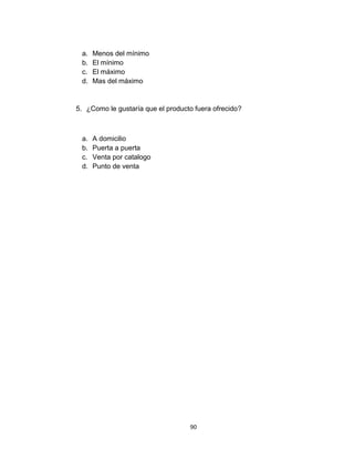 a.   Menos del mínimo
 b.   El mínimo
 c.   El máximo
 d.   Mas del máximo


5. ¿Como le gustaría que el producto fuera ofrecido?



 a.   A domicilio
 b.   Puerta a puerta
 c.   Venta por catalogo
 d.   Punto de venta




                                   90
 