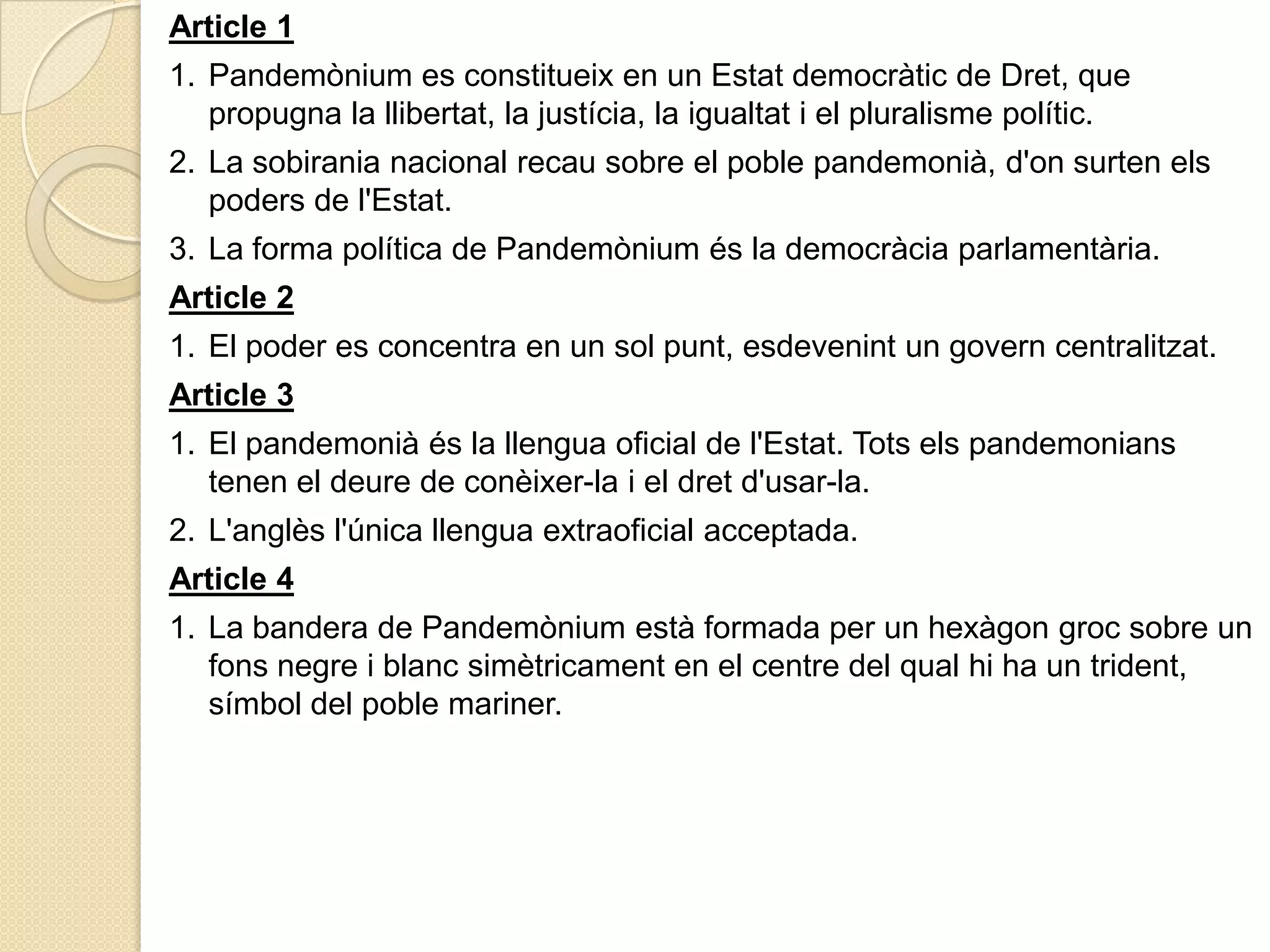 Article 11.	Pandemònium es constitueix en un Estatdemocràtic de Dret, que propugna la llibertat, la justícia, la igualtat i el pluralismepolític.2.	La sobirania nacional recau sobre el poblepandemonià, d'on surten elspoders de l'Estat.3.	La forma política de Pandemòniumés la democràciaparlamentària.Article 21.	El poder es concentra en un sol punt, esdevenint un governcentralitzat.Article 31.	El pandemoniàés la llengua oficial de l'Estat. Totselspandemonianstenen el deure de conèixer-la i el dretd'usar-la.2.	L'anglèsl'únicallengua extraoficial acceptada.Article 41.	La bandera de Pandemòniumestà formada per un hexàgongroc sobre un fonsnegre i blancsimètricament en el centre del qualhi ha un trident, símbol del poblemariner.