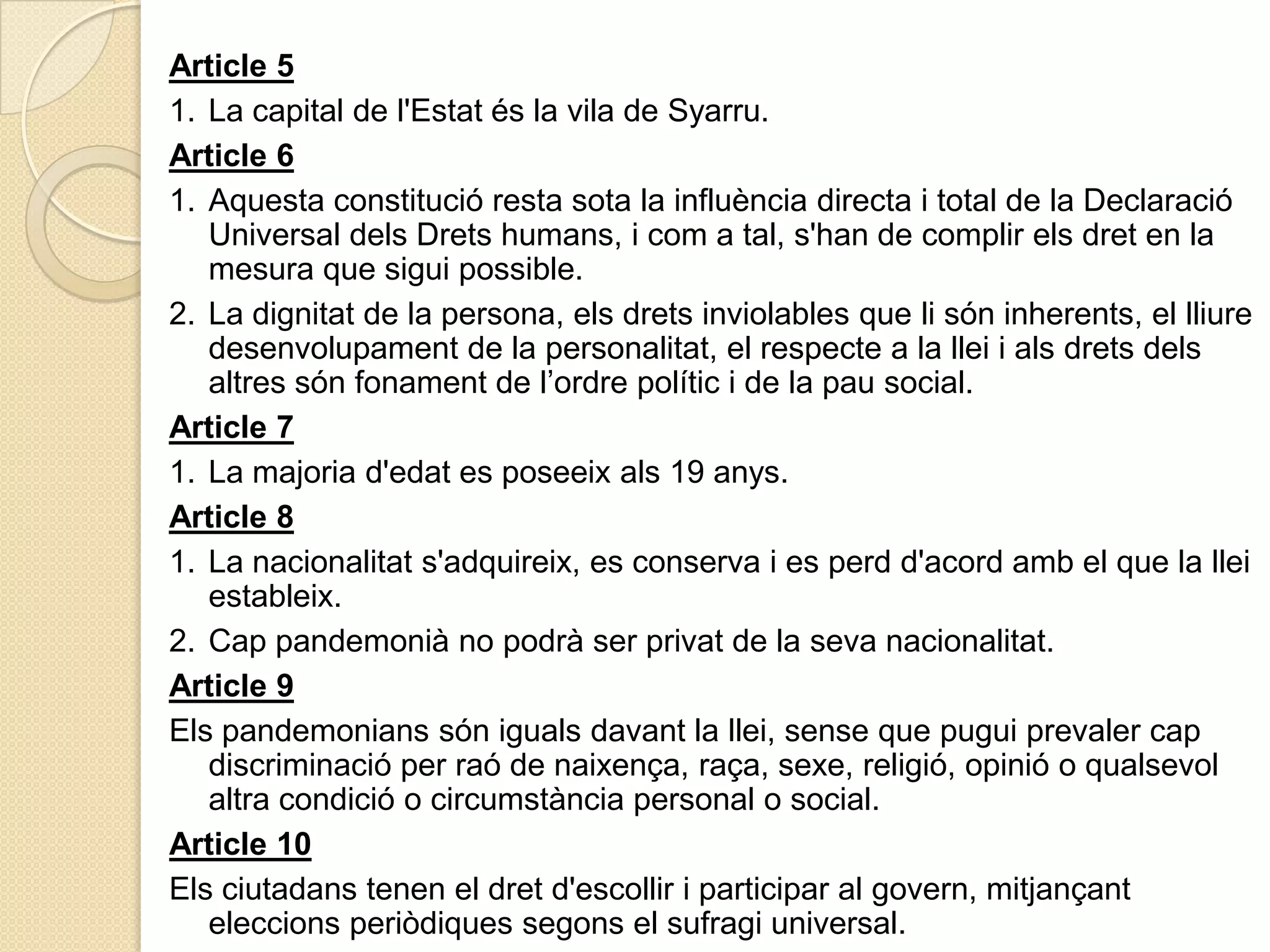 Article51.	La capital de l'Estatés la vila de Syarru.Article 61.	Aquestaconstitució resta sota la influència directa i total de la Declaració Universal delsDretshumans, i com a tal, s'han de complirelsdret en la mesura que siguipossible.2.	La dignitat de la persona, elsdrets inviolables que lisóninherents, el lliuredesenvolupament de la personalitat, el respecte a la llei i alsdretsdelsaltressónfonament de l’ordrepolític i de la pau social.Article 71.	La majoria d'edat es poseeixals 19 anys.Article 81.	La nacionalitats'adquireix, es conserva i es perdd'acordamb el que la lleiestableix.2.	Cappandemonià no podrà ser privat de la sevanacionalitat.Article 9Elspandemonianssónigualsdavant la llei, sense que pugui prevaler capdiscriminació per raó de naixença, raça, sexe, religió, opinió o qualsevolaltracondició o circumstància personal o social.Article 10Elsciutadanstenen el dretd'escollir i participar al govern, mitjançanteleccionsperiòdiquessegons el sufragi universal.