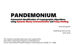 PANDEMONIUM:
Automated Identification of Cryptographic Algorithms
using Dynamic Binary Instrumentation and Fuzzy Hashing
Yuma Kurogome
CODE BLUE 2015 [U-25]
2015.10.29
1
This material is partially based upon work supported by
Asian Office of Aerospace Research and Development,
U.S. Air Force Office of Scientific Research under Award No. FA2386-15-1-4068.
 