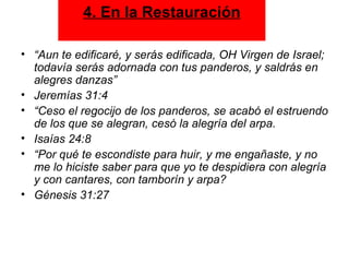 “ Aun te edificaré, y serás edificada, OH Virgen de Israel; todavía serás adornada con tus panderos, y saldrás en alegres danzas”  Jeremías 31:4 “ Ceso el regocijo de los panderos, se acabó el estruendo de los que se alegran, cesó la alegría del arpa.  Isaías 24:8 “ Por qué te escondiste para huir, y me engañaste, y no me lo hiciste saber para que yo te despidiera con alegría y con cantares, con tamborín y arpa?  Génesis 31:27 4. En la Restauración 