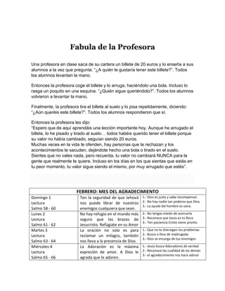 Fabula de la Profesora
Una profesora en clase saca de su cartera un billete de 20 euros y lo enseña a sus
alumnos a la vez que pregunta: “¿A quién le gustaría tener este billete?”. Todos
los alumnos levantan la mano.
Entonces la profesora coge el billete y lo arruga, haciéndolo una bola. Incluso lo
rasga un poquito en una esquina. “¿Quién sigue queriéndolo?”. Todos los alumnos
volvieron a levantar la mano.
Finalmente, la profesora tira el billete al suelo y lo pisa repetidamente, diciendo:
“¿Aún queréis este billete?”. Todos los alumnos respondieron que sí.
Entonces la profesora les dijo:
“Espero que de aquí aprendáis una lección importante hoy. Aunque he arrugado el
billete, lo he pisado y tirado al suelo… todos habéis querido tener el billete porque
su valor no había cambiado, seguían siendo 20 euros.
Muchas veces en la vida te ofenden, hay personas que te rechazan y los
acontecimientos te sacuden, dejándote hecho una bola o tirado en el suelo.
Sientes que no vales nada, pero recuerda, tu valor no cambiará NUNCA para la
gente que realmente te quiere. Incluso en los días en los que sientas que estás en
tu peor momento, tu valor sigue siendo el mismo, por muy arrugado que estés”.
FEBRERO: MES DEL AGRADECIMIENTO
Domingo 1
Lectura
Salmo 58 - 60
Ten la seguridad de que Jehová
nos puede librar de nuestros
enemigos cualquiera que sean.
1.- Dios es justo y sabe recompensar.
2.- No hay nadie tan poderos que Dios.
3.- La ayuda del hombre es vana.
Lunes 2
Lectura
Salmo 61 - 62
No hay refugio en el mundo más
seguro que los brazos de
Jesucristo. Refúgiate en su Amor
2.- No tengas miedo de acercarte
3.- Reconoce que Jesús es tu Roca
3.- Ten paciencia Cristo viene pronto
Martes 3
Lectura
Salmo 63 - 64
La oración no solo es para
reclamar un milagro, también
nos lleva a la presencia de Dios.
1.- Que no te distraigan los problemas
2.- Busca a Dios de madrugada
3.- Dios se encarga de tus enemigos
Miércoles 4
Lectura
Salmo 65 - 66
La Adoración es la máxima
expresión de amor. A Dios le
agrada que le adoren.
1.- Jesús busca Adoradores de verdad
2.- Reconoce las cualidad de los demás
3.- el agradecimiento nos hace adorar
 