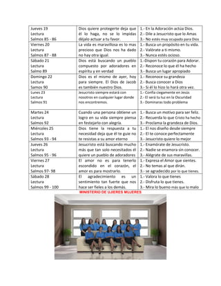MINISTERIO DE UJIERES MUJERES
Jueves 19
Lectura
Salmos 85 - 86
Dios quiere protegerte deja que
él lo haga, no se lo impidas
déjalo actuar a tu favor.
1.- En la Adoración actúa Dios.
2.- Dile a Jesucristo que lo Amas
3.- No estés muy ocupado para Dios
Viernes 20
Lectura
Salmos 87 - 88
La vida es maravillosa es lo mas
precioso que Dios nos ha dado
no hay otra igual.
1.- Busca un propósito en tu vida.
2.- Valórate a ti mismo.
3.- Nunca estés ocioso.
Sábado 21
Lectura
Salmo 89
Dios está buscando un pueblo
compuesto por adoradores en
espíritu y en verdad
1.-Dispon tu corazón para Adorar.
2.- Reconoce lo que él ha hecho
3.- Busca un lugar apropiado
Domingo 22
Lectura
Samos 90
Dios es el mismo de ayer, hoy
para siempre. El Dios de Jacob
es también nuestro Dios.
1.- Reconoce su grandeza
2.- Busca conocer a Dios
3.- Si él lo hizo lo hará otra vez.
Lunes 23
Lectura
Salmos 91
Jesucristo siempre estará con
nosotros en cualquier lugar donde
nos encontremos.
1.- Confía ciegamente en Jesús
2.- El será tu luz en la Oscuridad
3.- Dominaras todo problema
Martes 24
Lectura
Salmos 92
Cuando una persona obtiene un
logro en su vida siempre piensa
en festejarlo con alegría.
1.- Busca un motivo para ser feliz.
2.- Recuerda lo que Cristo ha hecho
3.- Proclama la grandeza de Dios.
Miércoles 25
Lectura
Salmos 93 - 94
Dios tiene la respuesta a tu
necesidad deja que él te guie no
te resistas a su amor eterno
1.- El nos diseño desde siempre
2.- El te conoce perfectamente
3.- Jesucristo quiere lo mejor
Jueves 26
Lectura
Salmos 95 - 96
Jesucristo está buscando mucho
más que tan solo necesitados él
quiere un pueblo de adoradores
1.- Enamórate de Jesucristo.
2.- Nadie se enamora sin conocer.
3.- Alégrate de sus maravillas.
Viernes 27
Lectura
Salmos 97- 98
El amor no es para tenerlo
escondido en el corazón, el
amor es para mostrarlo.
1.- Expresa el Amor que sientes.
2.- No temas al que dirán.
3.- se agradecido por lo que tienes.
Sábado 28
Lectura
Salmos 99 - 100
El agradecimiento es un
sentimiento tan fuerte que nos
hace ser fieles a los demás.
1.- Valora lo que tienes
2.- Disfruta lo que tienes.
3.- Mira lo bueno más que lo malo
 