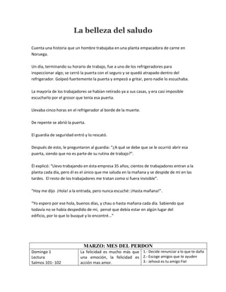 La belleza del saludo
Cuenta una historia que un hombre trabajaba en una planta empacadora de carne en
Noruega.
Un día, terminando su horario de trabajo, fue a uno de los refrigeradores para
inspeccionar algo; se cerró la puerta con el seguro y se quedó atrapado dentro del
refrigerador. Golpeó fuertemente la puerta y empezó a gritar, pero nadie lo escuchaba.
La mayoría de los trabajadores se habían retirado ya a sus casas, y era casi imposible
escucharlo por el grosor que tenía esa puerta.
Llevaba cinco horas en el refrigerador al borde de la muerte.
De repente se abrió la puerta.
El guardia de seguridad entró y lo rescató.
Después de esto, le preguntaron al guardia: “¿A qué se debe que se le ocurrió abrir esa
puerta, siendo que no es parte de su rutina de trabajo?”.
Él explicó: “Llevo trabajando en ésta empresa 35 años; cientos de trabajadores entran a la
planta cada día, pero él es el único que me saluda en la mañana y se despide de mí en las
tardes. El resto de los trabajadores me tratan como si fuera invisible”.
“Hoy me dijo ¡Hola! a la entrada, pero nunca escuché: ¡Hasta mañana!”.
“Yo espero por ese hola, buenos días, y chau o hasta mañana cada día. Sabiendo que
todavía no se había despedido de mi, pensé que debía estar en algún lugar del
edificio, por lo que lo busqué y lo encontré...”
MARZO: MES DEL PERDON
Domingo 1
Lectura
Salmos 101- 102
La felicidad es mucho más que
una emoción, la felicidad es
acción mas amor.
1.- Decide renunciar a lo que te daña
2.- Escoge amigos que te ayuden
3.- Jehová es tu amigo Fiel
 