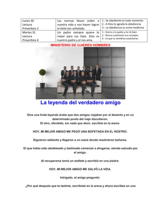 Lunes 30
Lectura
Proverbios 3
Las normas llevan orden a
nuestra vida y nos hacen lograr
el éxito tan anhelado.
1.- Se obediente en todo momento
2.- A Dios le agrada la obediencia
3.- La obediencia es como medicina.
Martes 31
Lectura
Proverbios 4
Un padre siempre quiere lo
mejor para sus hijos. Dios es
nuestro padre y el nos ama.
1.- Honra a tu padre y te irá bien.
2.- Nunca cuestiones sus consejos.
3.- Lo que tu siembras cosecharas.
MINISTERIO DE UJIERES HOMBRES
La leyenda del verdadero amigo
Dice una linda leyenda árabe que dos amigos viajaban por el desierto y en un
determinado punto del viaje discutieron.
El otro, ofendido, sin nada que decir, escribió en la arena:
HOY, MI MEJOR AMIGO ME PEGÓ UNA BOFETADA EN EL ROSTRO.
Siguieron adelante y llegaron a un oasis donde resolvieron bañarse.
El que había sido abofeteado y lastimado comenzó a ahogarse, siendo salvado por
el amigo.
Al recuperarse tomó un estilete y escribió en una piedra:
HOY, MI MEJOR AMIGO ME SALVÓ LA VIDA.
Intrigado, el amigo preguntó:
¿Por qué después que te lastimé, escribiste en la arena y ahora escribes en una
 