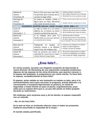 Sábado 25
Lectura
Proverbios 30
Dios te hizo para que seas feliz,
no permitas que la dureza de tu
corazón te haga infeliz.
1.- Intenta conocer a Jesucristo
2.- No te dejes influenciar por el Mundo
3.- Reconoce tus errores y podrás corregir
Domingo 26
Lectura
Proverbios 31
Un padre es modelo, molde y
figura para sus hijos. Recuerda
ellos serán tal como tú eres.
1.- Piensa si quieres que tus hijos sean como tú.
2.- Siempre trata de ser ejemplo para los demás
ECLESIASTES. ESCRITOR: Salomón. LUGAR: Jerusalén. FECHA: 1000 a. E.C
Lunes 27
Lectura
Eclesiastés 1 - 2
La vida es como es y no como
debería ser, al menos no como
nosotros quisiéramos que sea.
1.- Disfruta cada momento de tu Vida.
2.- Valora lo que tienes otros lo anhelan.
3.- No te lamentes por lo que no tienes.
Martes 28
Lectura
Eclesiastés 3
Si tú trabajas duro para tu
familia está muy bien pero dedícale
un momento de tu tiempo.
1.- Administra bien el tiempo
2.- De qué sirve el dinero sino lo disfrutas.
3.- No lleves trabajo a tu casa. Descansa. No
vivas en desorden. Dios es un Dios de Orden.
Miércoles 29
Lectura
Eclesiastés 4
Trabajando en equipo; se
esfuerza menos y se obtiene
mayor fruto. No trabajes solo.
1.- Involucra a tu familia en tus planes.
2.- Deja a un lado el Egoísmo.
3.- Enseña a los que no pueden.
Jueves 30
Lectura
Eclesiastés 5
Solo las personas que tienen la
capacidad de comprometerse llegan
a tener éxito en lo que hacen.
1.- No asumas compromisos a la ligera.
2.- Conoce tus debilidades y Fortalezas.
3.- Has un Plan de Trabajo. Organízate.
¿Eres feliz?...
En cierta ocasión, durante una elegante recepción de bienvenida al
nuevo Director de Marketing de una importante compañía londinense,
algunas de las esposas de los otros directores, que querían conocer a
la esposa del festejado, le preguntaron con cierto morbo: Te hace feliz
tu esposo, verdaderamente te hace feliz?
El esposo, quien estaba en ese momento no estaba su lado, pero sí lo
suficientemente cerca para escuchar la pregunta, prestó atención a la
conversación e incorporó ligeramente su postura, en señal de
seguridad, y hasta hinchó un poco el pecho, orgullosamente, pues
sabía que su esposa diría que sí, ya que ella jamás se había quejado
durante su matrimonio.
Sin embargo, para sorpresa suya y de los demás, la esposa respondió
con un rotundo
- No, no me hace feliz.
En la sala se hizo un incómodo silencio como si todos los presentes
hubieran escuchado la respuesta de la mujer.
El marido estaba petrificado.
 
