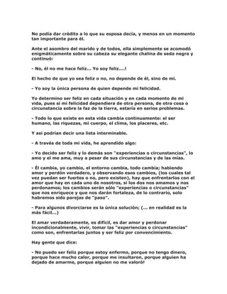 No podía dar crédito a lo que su esposa decía, y menos en un momento
tan importante para él.
Ante el asombro del marido y de todos, ella simplemente se acomodó
enigmáticamente sobre su cabeza su elegante chalina de seda negra y
continuó:
- No, él no me hace feliz... Yo soy feliz....!
El hecho de que yo sea feliz o no, no depende de él, sino de mí.
- Yo soy la única persona de quien depende mi felicidad.
Yo determino ser feliz en cada situación y en cada momento de mi
vida, pues si mi felicidad dependiera de otra persona, de otra cosa o
circunstancia sobre la faz de la tierra, estaría en serios problemas.
- Todo lo que existe en esta vida cambia continuamente: el ser
humano, las riquezas, mi cuerpo, el clima, los placeres, etc.
Y así podrían decir una lista interminable.
- A través de toda mi vida, he aprendido algo:
- Yo decido ser feliz y lo demás son "experiencias o circunstancias", lo
amo y el me ama, muy a pesar de sus circunstancias y de las mías.
- Él cambia, yo cambio, el entorno cambia, todo cambia; habiendo
amor y perdón verdadero, y observando esos cambios, (los cuales tal
vez puedan ser fuertes o no, pero existen), hay que enfrentarlos con el
amor que hay en cada uno de nosotros, si los dos nos amamos y nos
perdonamos; los cambios serán sólo "experiencias o circunstancias"
que nos enriquece y que nos darán fortaleza, de lo contrario, solo
habremos sido parejas de "paso".
- Para algunos divorciarse es la única solución; (... en realidad es la
más fácil...)
El amar verdaderamente, es difícil, es dar amor y perdonar
incondicionalmente, vivir, tomar las "experiencias o circunstancias"
como son, enfrentarlas juntos y ser feliz por convencimiento.
Hay gente que dice:
- No puedo ser feliz porque estoy enfermo, porque no tengo dinero,
porque hace mucho calor, porque me insultaron, porque alguien ha
dejado de amarme, porque alguien no me valoró!
 