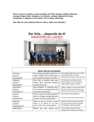 Pero lo que no sabes es que puedes ser feliz aunque estés enfermo,
aunque haga calor, tengas o no dinero, aunque alguien te haya
insultado, o alguien no te amó o no te haya valorado.
Ser feliz es una actitud ante la vida y cada uno decide!...
Ser feliz... ¡depende de ti!
MINISTERIO DE UJIERES
MAYO. MES DE LA FELICIDAD
Viernes 1
Lectura
Eclesiastés 6
Con el dinero puedes comprar el
mejor colchón del mundo pero
nunca podrás comprar el sueño.
1.- Solo Cristo puede darnos paz y Gozo.
2.- No anheles lo que no tienes.
3.- Disfruta lo que tienes y lucha por mas
Sábado 2
Lectura
Eclesiastés 7
Dios hizo al hombre para que
viviera feliz. Entonces porque
muchos no lo son.
1.- Ten siempre una buena actitud.
2.- Busca siempre una razón para reír.
3.- Cada mañana regala un abrazo.
Domingo 3
Lectura
Eclesiastés 8
Dios perdona al malvado pero
no le evita las consecuencias de
sus actos en esta vida.
1.- Nunca juzgues la misericordia divina
2.- No sientas rabia por el bienestar ajeno.
3.- Gózate con lo que tienes, es para tu Bien.
Lunes 4
Lectura
Eclesiastés 9
Dios no hará un mundo especial
para ti, él quiere prepárate para
triunfar en este mundo difícil.
1.- No le temas a los problemas.
2.- Un líder está hecho para resolver problemas.
Martes 5
Lectura
Eclesiastés 10
Toda una vida de rectitud se puede
dañar en un minuto con una mala
decisión. Pide a Dios mucha sabiduría.
1.- Mantén la Calma respira hasta diez.
2.- No tomes decisiones estando enojado.
3.- No Castigues estando enojado.
Miércoles 6 Manos que dan, manos que 1.- Dar es sembrar para el futuro.
2.- Trabajar hoy es sembrar para mañana
 
