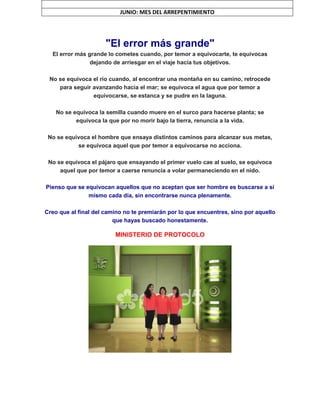 "El error más grande"
El error más grande lo cometes cuando, por temor a equivocarte, te equivocas
dejando de arriesgar en el viaje hacia tus objetivos.
No se equivoca el río cuando, al encontrar una montaña en su camino, retrocede
para seguir avanzando hacia el mar; se equivoca el agua que por temor a
equivocarse, se estanca y se pudre en la laguna.
No se equivoca la semilla cuando muere en el surco para hacerse planta; se
equivoca la que por no morir bajo la tierra, renuncia a la vida.
No se equivoca el hombre que ensaya distintos caminos para alcanzar sus metas,
se equivoca aquel que por temor a equivocarse no acciona.
No se equivoca el pájaro que ensayando el primer vuelo cae al suelo, se equivoca
aquel que por temor a caerse renuncia a volar permaneciendo en el nido.
Pienso que se equivocan aquellos que no aceptan que ser hombre es buscarse a sí
mismo cada día, sin encontrarse nunca plenamente.
Creo que al final del camino no te premiarán por lo que encuentres, sino por aquello
que hayas buscado honestamente.
MINISTERIO DE PROTOCOLO
JUNIO: MES DEL ARREPENTIMIENTO
 