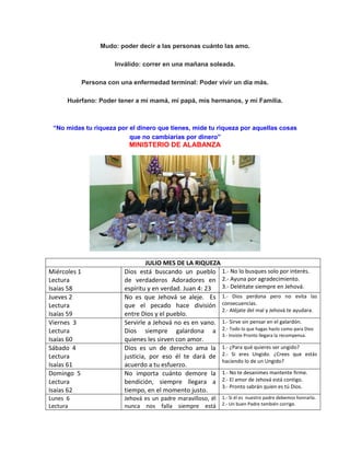 Mudo: poder decir a las personas cuánto las amo.
Inválido: correr en una mañana soleada.
Persona con una enfermedad terminal: Poder vivir un día más.
Huérfano: Poder tener a mi mamá, mi papá, mis hermanos, y mí Familia.
“No midas tu riqueza por el dinero que tienes, mide tu riqueza por aquellas cosas
que no cambiarías por dinero”
MINISTERIO DE ALABANZA
JULIO MES DE LA RIQUEZA
Miércoles 1
Lectura
Isaías 58
Dios está buscando un pueblo
de verdaderos Adoradores en
espíritu y en verdad. Juan 4: 23
1.- No lo busques solo por interés.
2.- Ayuna por agradecimiento.
3.- Deléitate siempre en Jehová.
Jueves 2
Lectura
Isaías 59
No es que Jehová se aleje. Es
que el pecado hace división
entre Dios y el pueblo.
1.- Dios perdona pero no evita las
consecuencias.
2.- Aléjate del mal y Jehová te ayudara.
Viernes 3
Lectura
Isaías 60
Servirle a Jehová no es en vano.
Dios siempre galardona a
quienes les sirven con amor.
1.- Sirve sin pensar en el galardón.
2.- Todo lo que hagas hazlo como para Dios
3.- Insiste Pronto llegara la recompensa.
Sábado 4
Lectura
Isaías 61
Dios es un de derecho ama la
justicia, por eso él te dará de
acuerdo a tu esfuerzo.
1.- ¿Para qué quieres ser ungido?
2.- Si eres Ungido. ¿Crees que estás
haciendo lo de un Ungido?
Domingo 5
Lectura
Isaías 62
No importa cuánto demore la
bendición, siempre llegara a
tiempo, en el momento justo.
1.- No te desanimes mantente firme.
2.- El amor de Jehová está contigo.
3.- Pronto sabrán quien es tú Dios.
Lunes 6
Lectura
Jehová es un padre maravilloso, él
nunca nos falla siempre está
1.- Si él es nuestro padre debemos honrarlo.
2.- Un buen Padre también corrige.
 