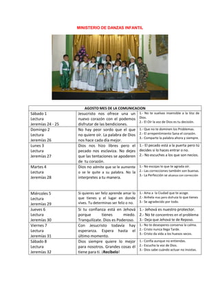 MINISTERIO DE DANZAS INFANTIL
AGOSTO MES DE LA COMUNICACION
Sábado 1
Lectura
Jeremías 24 - 25
Jesucristo nos ofrece una un
nuevo corazón con el podemos
disfrutar de las bendiciones.
1.- No te vuelvas insensible a la Voz de
Dios.
2.- El Oír la voz de Dios es tu decisión.
Domingo 2
Lectura
Jeremías 26
No hay peor sordo que el que
no quiere oír. La palabra de Dios
nos hace cada día mejor.
1.- Que no te dominen los Problemas.
2.- El arrepentimiento Sana el corazón.
3.- Comparte la palabra ahora y siempre.
Lunes 3
Lectura
Jeremías 27
Dios nos hizo libres pero el
pecado nos esclaviza. No dejes
que las tentaciones se apoderen
de tu corazón.
1.- El pecado está a la puerta pero tú
decides si lo haces entrar o no.
2.- No escuches a los que son necios.
Martes 4
Lectura
Jeremías 28
Dios no admite que se le aumente
o se le quite a su palabra. No la
interpretes a tu manera.
1.- No escojas lo que te agrada oír.
2.- Las correcciones también son buenas.
3.- La Perfección se alcanza con corrección
Miércoles 5
Lectura
Jeremías 29
Si quieres ser feliz aprende amar lo
que tienes y el lugar en donde
vives. Tu determinas ser feliz o no.
1.- Ama a la Ciudad que te acoge.
2.- Anhela mas pero disfruta lo que tienes
3.- Se agradecido por todo.
Jueves 6
Lectura
Jeremías 30
Si tu confianza está en Jehová
porque tienes miedo.
Tranquilízate. Dios es Poderoso.
1.- Jehová es nuestro protector.
2.- No te concentres en el problema
3.- Deja que Jehová te de Reposo.
Viernes 7
Lectura
Jeremías 31
Con Jesucristo todavía hay
esperanza. Espera hasta el
último momento.
1.- No te desesperes conserva la calma.
2.- Cristo nunca llega Tarde.
3.- Cristo da vida a los huesos secos.
Sábado 8
Lectura
Jeremías 32
Dios siempre quiere lo mejor
para nosotros. Grandes cosas él
tiene para ti. ¡Recíbelo!
1.- Confía aunque no entiendas.
2.- Escucha la voz de Dios.
3.- Dios sabe cuándo actuar no insistas.
 