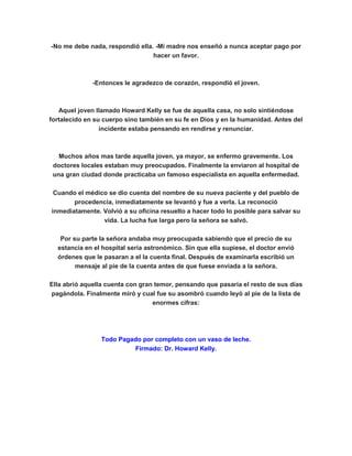 -No me debe nada, respondió ella. -Mi madre nos enseñó a nunca aceptar pago por
hacer un favor.
-Entonces le agradezco de corazón, respondió el joven.
Aquel joven llamado Howard Kelly se fue de aquella casa, no solo sintiéndose
fortalecido en su cuerpo sino también en su fe en Dios y en la humanidad. Antes del
incidente estaba pensando en rendirse y renunciar.
Muchos años mas tarde aquella joven, ya mayor, se enfermo gravemente. Los
doctores locales estaban muy preocupados. Finalmente la enviaron al hospital de
una gran ciudad donde practicaba un famoso especialista en aquella enfermedad.
Cuando el médico se dio cuenta del nombre de su nueva paciente y del pueblo de
procedencia, inmediatamente se levantó y fue a verla. La reconoció
inmediatamente. Volvió a su oficina resuelto a hacer todo lo posible para salvar su
vida. La lucha fue larga pero la señora se salvó.
Por su parte la señora andaba muy preocupada sabiendo que el precio de su
estancia en el hospital sería astronómico. Sin que ella supiese, el doctor envió
órdenes que le pasaran a el la cuenta final. Después de examinarla escribió un
mensaje al pie de la cuenta antes de que fuese enviada a la señora.
Ella abrió aquella cuenta con gran temor, pensando que pasaría el resto de sus días
pagándola. Finalmente miró y cual fue su asombró cuando leyó al pie de la lista de
enormes cifras:
Todo Pagado por completo con un vaso de leche.
Firmado: Dr. Howard Kelly.
 