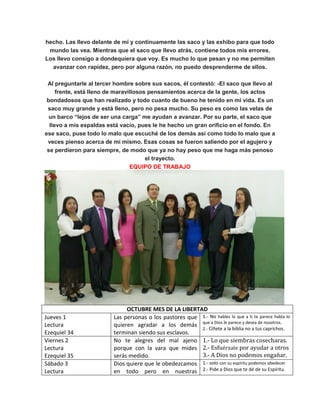 hecho. Las llevo delante de mí y continuamente las saco y las exhibo para que todo
mundo las vea. Mientras que el saco que llevo atrás, contiene todos mis errores.
Los llevo consigo a dondequiera que voy. Es mucho lo que pesan y no me permiten
avanzar con rapidez, pero por alguna razón, no puedo desprenderme de ellos.
Al preguntarle al tercer hombre sobre sus sacos, él contestó: -El saco que llevo al
frente, está lleno de maravillosos pensamientos acerca de la gente, los actos
bondadosos que han realizado y todo cuanto de bueno he tenido en mi vida. Es un
saco muy grande y está lleno, pero no pesa mucho. Su peso es como las velas de
un barco “lejos de ser una carga” me ayudan a avanzar. Por su parte, el saco que
llevo a mis espaldas está vacío, pues le he hecho un gran orificio en el fondo. En
ese saco, puse todo lo malo que escuché de los demás así como todo lo malo que a
veces pienso acerca de mí mismo. Esas cosas se fueron saliendo por el agujero y
se perdieron para siempre, de modo que ya no hay peso que me haga más penoso
el trayecto.
EQUIPO DE TRABAJO
OCTUBRE MES DE LA LIBERTAD
Jueves 1
Lectura
Ezequiel 34
Las personas o los pastores que
quieren agradar a los demás
terminan siendo sus esclavos.
1.- No hables lo que a ti te parece habla lo
que a Dios le parece y desea de nosotros.
2.- Cíñete a la biblia no a tus caprichos.
Viernes 2
Lectura
Ezequiel 35
No te alegres del mal ajeno
porque con la vara que mides
serás medido.
1.- Lo que siembras cosecharas.
2.- Esfuérzate por ayudar a otros
3.- A Dios no podemos engañar.
Sábado 3
Lectura
Dios quiere que le obedezcamos
en todo pero en nuestras
1.- solo con su espíritu podemos obedecer
2.- Pide a Dios que te dé de su Espíritu.
 