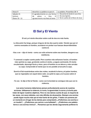 Oseas 9 deseches su palabra es para ti. su palabra. Proverbios 28: 9
Sábado 31
Lectura
Oseas 10 - 11
El agradecimiento es una forma
de adorar a Dios. El
agradecimiento nos lleva al amor.
1.- Recuerda de donde te saco Dios
2.- No seas Egoísta.
3.- No te sueltes de la Mano de Jesús
El Sol y El Viento
El sol y el viento discutían sobre cuál de dos era más fuerte.
La discusión fue larga, porque ninguno de los dos quería ceder. Viendo que por el
camino avanzaba un hombre, acordaron en probar sus fuerzas desarrollándolas
contra él.
-Vas a ver – dijo el viento - como con sólo echarme sobre ese hombre, desgarro sus
vestiduras.
Y comenzó a soplar cuanto podía. Pero cuantos más esfuerzos hacían, el hombre
más oprimía su capa, gruñendo contra el viento, y seguía caminando. El viento
encolerizado, descargó lluvia y nieve, pero el hombre no se detuvo y más cerraba
su capa. Comprendió el viento que no era posible arrancarle la capa.
Sonrió el Sol mostrándose entre dos nubes, recalentó la tierra y el pobre hombre,
que se regocijaba con aquel dulce calor, se quitó la capa y se la puso sobre el
hombro.
-Ya ves - le dijo el Sol al Viento - como con la bondad se consigue más que con la
violencia.
Los seres humanos deberíamos pensar profundamente acerca de nuestras
acciones. Utilizamos la violencia, la ironía, la agresividad, la sorna y la burla para
tratar de lograr nuestros objetivos. Pero no nos damos cuenta de que, la mayoría de
las veces, con esos métodos, son más difíciles de alcanzarlos. Siempre una sonrisa
puede lograr mucho más que el más fuerte de los gritos. Y basta con ponerse por
un momento en el lugar de los demás para comprobarlo. ¿Preferimos una sonrisa o
un insulto?… ¿Preferimos una caricia o una bofetada?… ¿Preferimos una palabra
tierna o una sonrisa irónica?… Pensemos que los demás seguramente prefieren lo
 