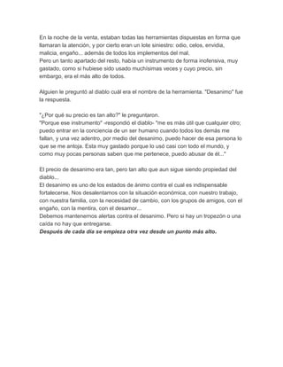 En la noche de la venta, estaban todas las herramientas dispuestas en forma que
llamaran la atención, y por cierto eran un lote siniestro: odio, celos, envidia,
malicia, engaño... además de todos los implementos del mal.
Pero un tanto apartado del resto, había un instrumento de forma inofensiva, muy
gastado, como si hubiese sido usado muchísimas veces y cuyo precio, sin
embargo, era el más alto de todos.
Alguien le preguntó al diablo cuál era el nombre de la herramienta. "Desanimo" fue
la respuesta.
"¿Por qué su precio es tan alto?" le preguntaron.
"Porque ese instrumento" -respondió el diablo- "me es más útil que cualquier otro;
puedo entrar en la conciencia de un ser humano cuando todos los demás me
fallan, y una vez adentro, por medio del desanimo, puedo hacer de esa persona lo
que se me antoja. Esta muy gastado porque lo usó casi con todo el mundo, y
como muy pocas personas saben que me pertenece, puedo abusar de él..."
El precio de desanimo era tan, pero tan alto que aun sigue siendo propiedad del
diablo...
El desanimo es uno de los estados de ánimo contra el cual es indispensable
fortalecerse. Nos desalentamos con la situación económica, con nuestro trabajo,
con nuestra familia, con la necesidad de cambio, con los grupos de amigos, con el
engaño, con la mentira, con el desamor...
Debemos mantenernos alertas contra el desanimo. Pero si hay un tropezón o una
caída no hay que entregarse.
Después de cada día se empieza otra vez desde un punto más alto.
 